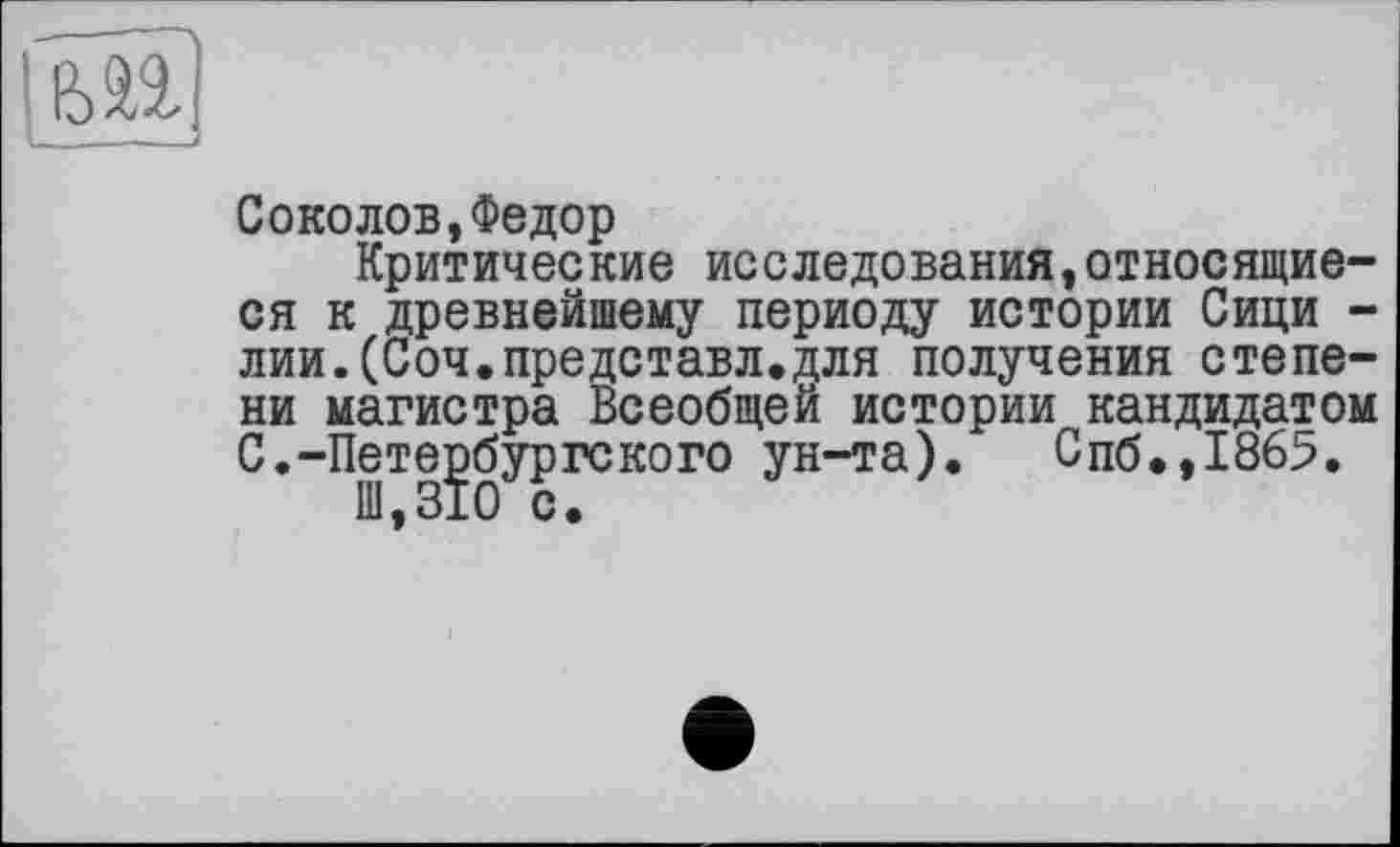 ﻿
Соколов,Федор
Критические исследования,относящиеся к древнейшему периоду истории Сици -лии.(Соч.представл.для получения степени магистра Всеобщей истории кандидатом С.-Петербургского ун-та). Спб.,1865.
Ш,310 с.